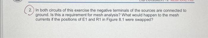 -4: MESHAS
2.) In both circuits of this exercise the negative terminals of the sources are connected to
ground. Is this a requirement for mesh analysis? What would happen to the mesh
currents if the positions of E1 and R1 in Figure 8.1 were swapped?