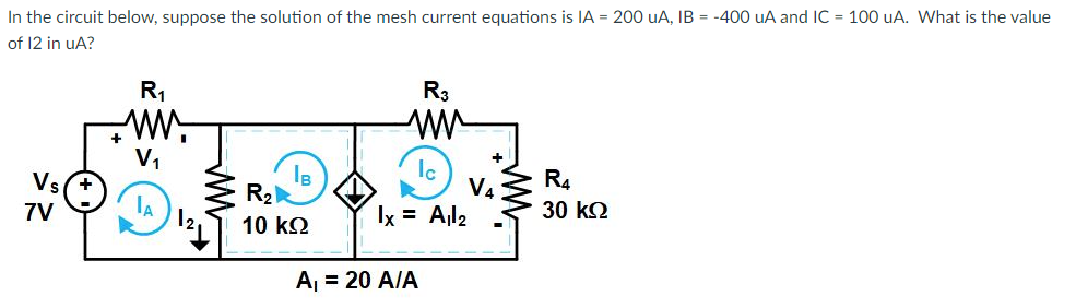 In the circuit below, suppose the solution of the mesh current equations is IA = 200 UA, IB = -400 uA and IC= 100 uA. What is the value
of 12 in uA?
Vs+
7V
R₁
+MM
V₁
A
IB
R₂
10 ΚΩ
R3
ww
Ic
V4
lx = A₁l₂
A₁ = 20 A/A
R4
30 ΚΩ