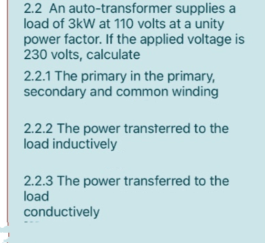 2.2 An auto-transformer
supplies a
load of 3kW at 110 volts at a unity
power factor. If the applied voltage is
230 volts, calculate
2.2.1 The primary in the primary,
secondary and common winding
2.2.2 The power transferred to the
load inductively
2.2.3 The power transferred to the
load
conductively