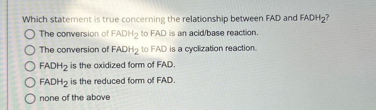 Which statement is true concerning the relationship between FAD and FADH2?
The conversion of FADH2 to FAD is an acid/base reaction.
The conversion of FADH2 to FAD is a cyclization reaction.
OFADH2 is the oxidized form of FAD.
FADH2 is the reduced form of FAD.
none of the above