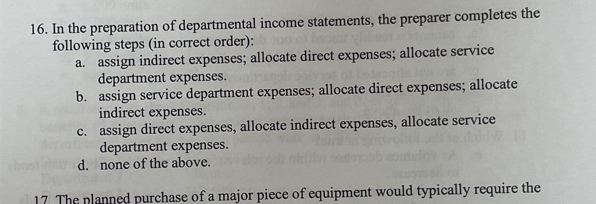 16. In the preparation of departmental income statements, the preparer completes the
following steps (in correct order):
a. assign indirect expenses; allocate direct expenses; allocate service
department expenses.
b. assign service department expenses; allocate direct expenses; allocate
indirect expenses.
c. assign direct expenses, allocate indirect expenses, allocate service
department expenses.
d. none of the above.
17 The planned purchase of a major piece of equipment would typically require the