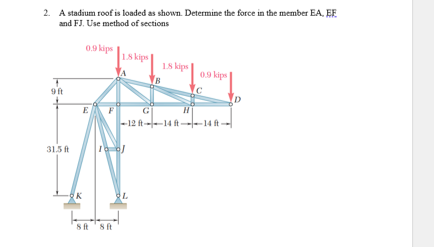 2. A stadium roof is loaded as shown. Determine the force in the member EA, EF
and FJ. Use method of sections
0.9 kips
1.8 kips
18 kips
0.9 kips
-12 ft--14 ft--14 ft-
31.5 ft
10-0/
K
8 ft 8 ft
L