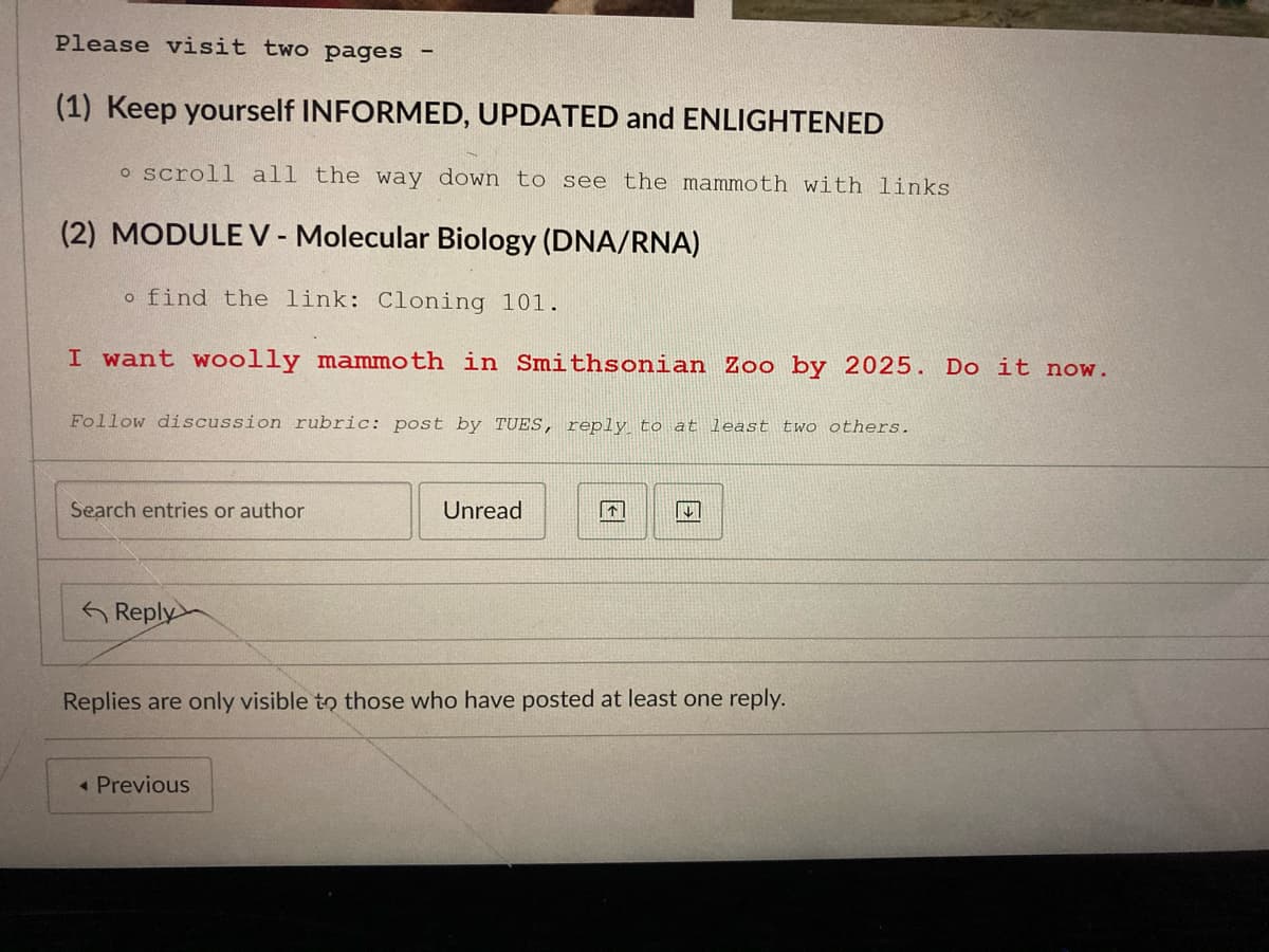Please visit two pages
(1) Keep yourself INFORMED, UPDATED and ENLIGHTENED
o scroll all the way down to see the mammoth with links
(2) MODULE V - Molecular Biology (DNA/RNA)
o find the link: Cloning 101.
I want woolly mammoth in Smithsonian Zoo by 2025. Do it now.
Follow discussion rubric: post by TUES, reply to at least two others.
Search entries or author
Unread
「个|
G Reply
Replies are only visible to those who have posted at least one reply.
« Previous
