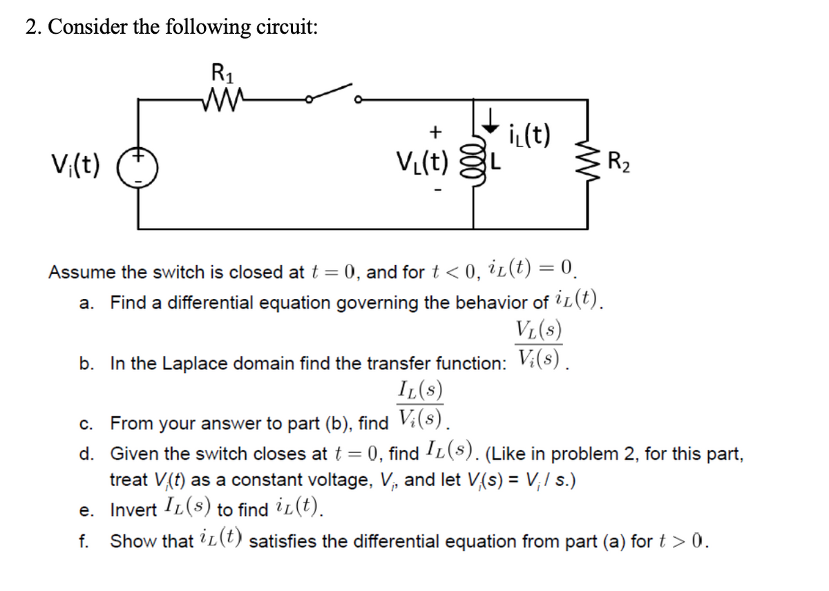 2. Consider the following circuit:
R₁
ww
Vi(t)
+
V₁(t)
il(t)
MM
Assume the switch is closed at t = 0, and for t < 0, iz(t) = 0.
a. Find a differential equation governing the behavior of i(t).
VL(S)
b. In the Laplace domain find the transfer function: V;(s).
R₂
IL(S)
c. From your answer to part (b), find V¡(s).
d. Given the switch closes at t = 0), find I£(s). (Like in problem 2, for this part,
treat V(t) as a constant voltage, V₁, and let V(s) = V₁/ s.)
e. Invert IL(s) to find iz(t).
f. Show that i(t) satisfies the differential equation from part (a) for t > 0.