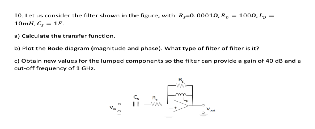 10. Let us consider the filter shown in the figure, with R=0.00010, Rp
10mH, Cs = 1F.
a) Calculate the transfer function.
b) Plot the Bode diagram (magnitude and phase). What type of filter of filter is it?
c) Obtain new values for the lumped components so the filter can provide a gain of 40 dB and a
cut-off frequency of 1 GHz.
Cs R₂
HHWW
Rp
m
Lp
Vout
100N, Lp =