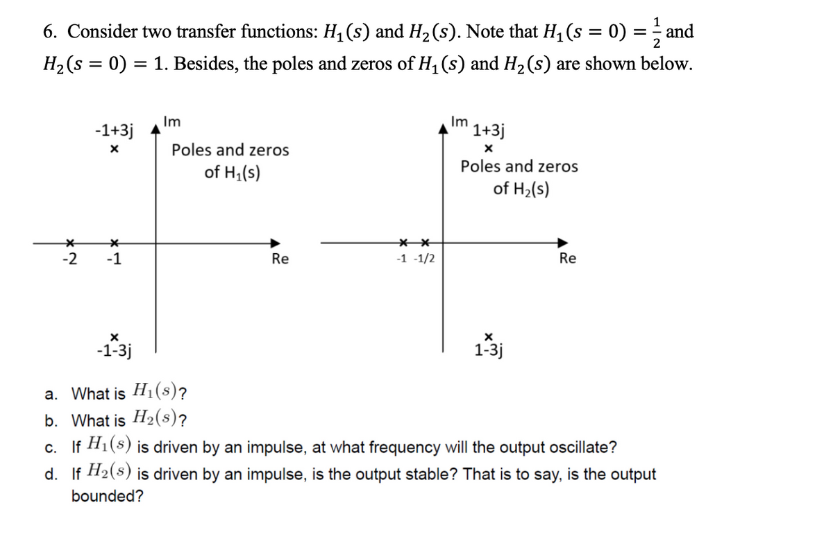 6. Consider two transfer functions: H₁ (s) and H₂ (s). Note that H₁ (s = 0) = ² and
H₂ (s = 0) = 1. Besides, the poles and zeros of H₁ (s) and H₂ (s) are shown below.
*
-2
-1+3j
X
-1
X
-1-3j
Im
Poles and zeros
of H₁(s)
Re
**
-1 -1/2
Im
1+3j
X
Poles and zeros
of H₂(s)
X
1-3j
Re
a. What is H₁(s)?
b. What is H₂(s)?
c. If H₁(s) is driven by an impulse, at what frequency will the output oscillate?
d. If H₂(s) is driven by an impulse, is the output stable? That is to say, is the output
bounded?