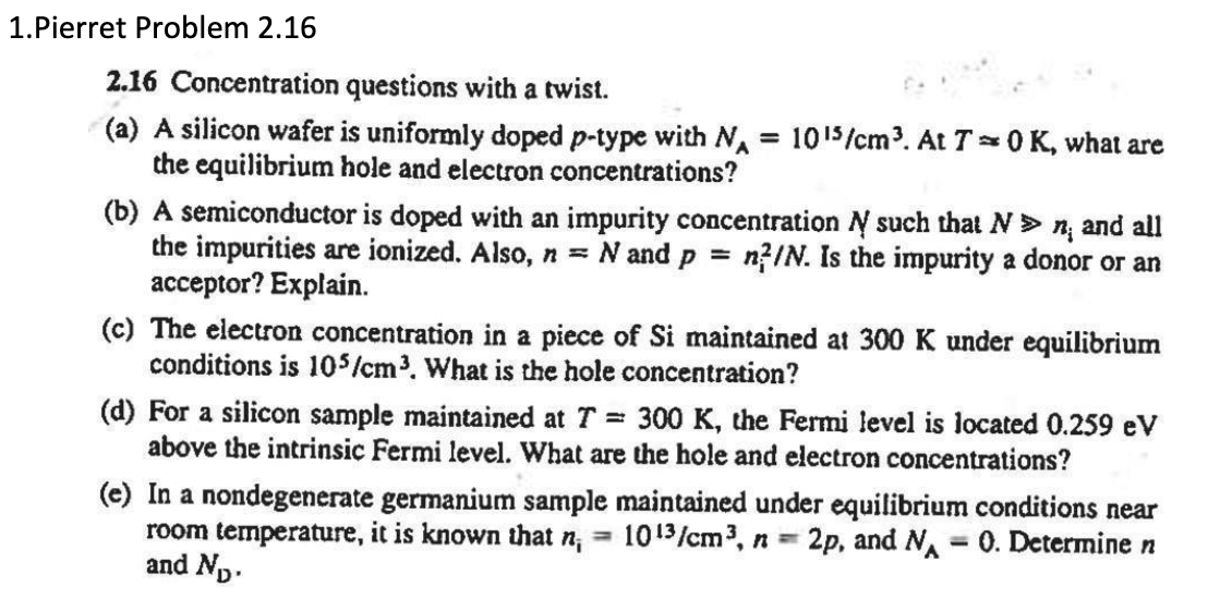 1.Pierret Problem 2.16
2.16 Concentration questions with a twist.
(a) A silicon wafer is uniformly doped p-type with N₁ = 10¹5/cm³. At T = 0 K, what are
the equilibrium hole and electron concentrations?
(b) A semiconductor is doped with an impurity concentration № such that N »n; and all
the impurities are ionized. Also, n = N and p = n/N. Is the impurity a donor or an
acceptor? Explain.
(c) The electron concentration in a piece of Si maintained at 300 K under equilibrium
conditions is 105/cm³. What is the hole concentration?
(d) For a silicon sample maintained at T = 300 K, the Fermi level is located 0.259 eV
above the intrinsic Fermi level. What are the hole and electron concentrations?
(e) In a nondegenerate germanium sample maintained under equilibrium conditions near
room temperature, it is known that n, 1013/cm³, n == 2p, and N 0. Determine n
and N₁.