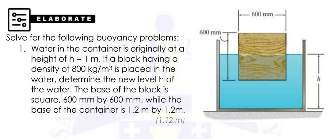 600 mm
ELABOR ATE
600 mm
Solve for the following buoyancy problems:
1. Water in the container is originally at a
height of h = 1 m. If a block having a
density of 800 kg/m3 is placed in the
water, determine the new level h of
the water. The base of the block is
square, 600 mm by 600 mm, while the
base of the container is 1.2 m by 1.2m.
(1.12 m)
