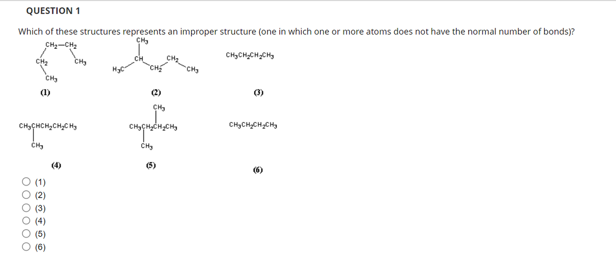 QUESTION 1
Which of these structures represents an improper structure (one in which one or more atoms does not have the normal number of bonds)?
CH3
CH₂-CH₂
CH,CH,CH, CH3
CH₂
000000
CH3
(1)
насненасна
CH3
(1)
(2)
(3)
(4)
(5)
(6)
(4)
CH3
НС
(2)
CH₂
CH3
њрњещен
CH3
(5)
CH3
(3)
CH,CH,CH, CH
(6)