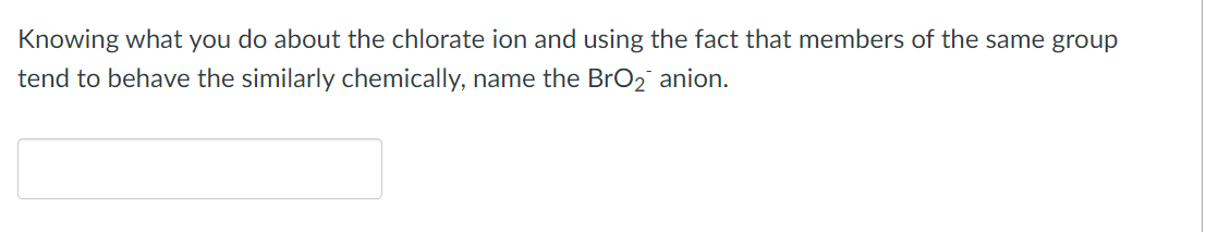 Knowing what you do about the chlorate ion and using the fact that members of the same group
tend to behave the similarly chemically, name the BrO₂ anion.