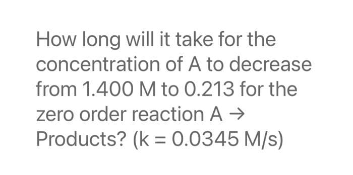 How long will it take for the
concentration of A to decrease
from 1.400 M to 0.213 for the
zero order reaction A →
Products? (k = 0.0345 M/s)