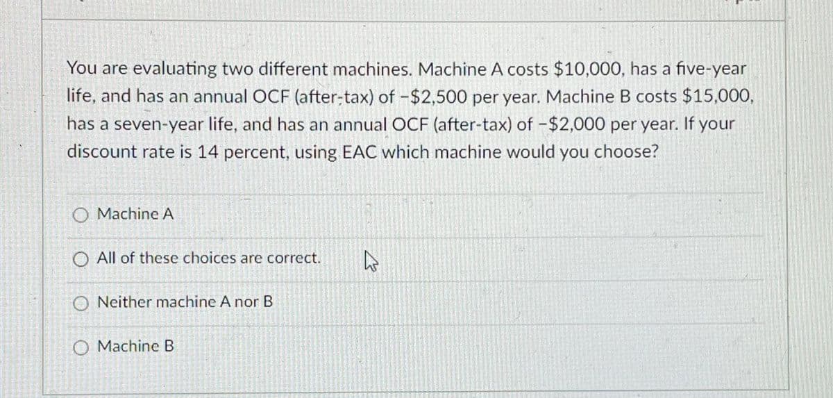 You are evaluating two different machines. Machine A costs $10,000, has a five-year
life, and has an annual OCF (after-tax) of -$2,500 per year. Machine B costs $15,000,
has a seven-year life, and has an annual OCF (after-tax) of -$2,000 per year. If your
discount rate is 14 percent, using EAC which machine would you choose?
O Machine A
O All of these choices are correct.
ONeither machine A nor B
O Machine B
D
