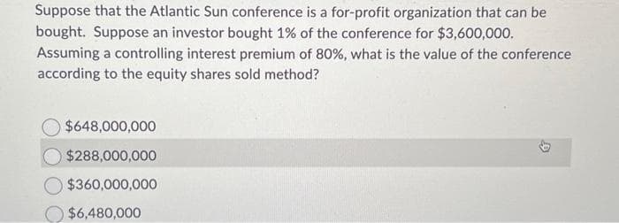 Suppose that the Atlantic Sun conference is a for-profit organization that can be
bought. Suppose an investor bought 1% of the conference for $3,600,000.
Assuming a controlling interest premium of 80%, what is the value of the conference
according to the equity shares sold method?
$648,000,000
$288,000,000
$360,000,000
$6,480,000