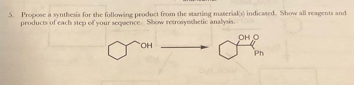 5. Propose a synthesis for the following product from the starting material(s) indicated. Show all reagents and
products of each step of your sequence. Show retrosynthetic analysis.
OH
OH O
F
Ph