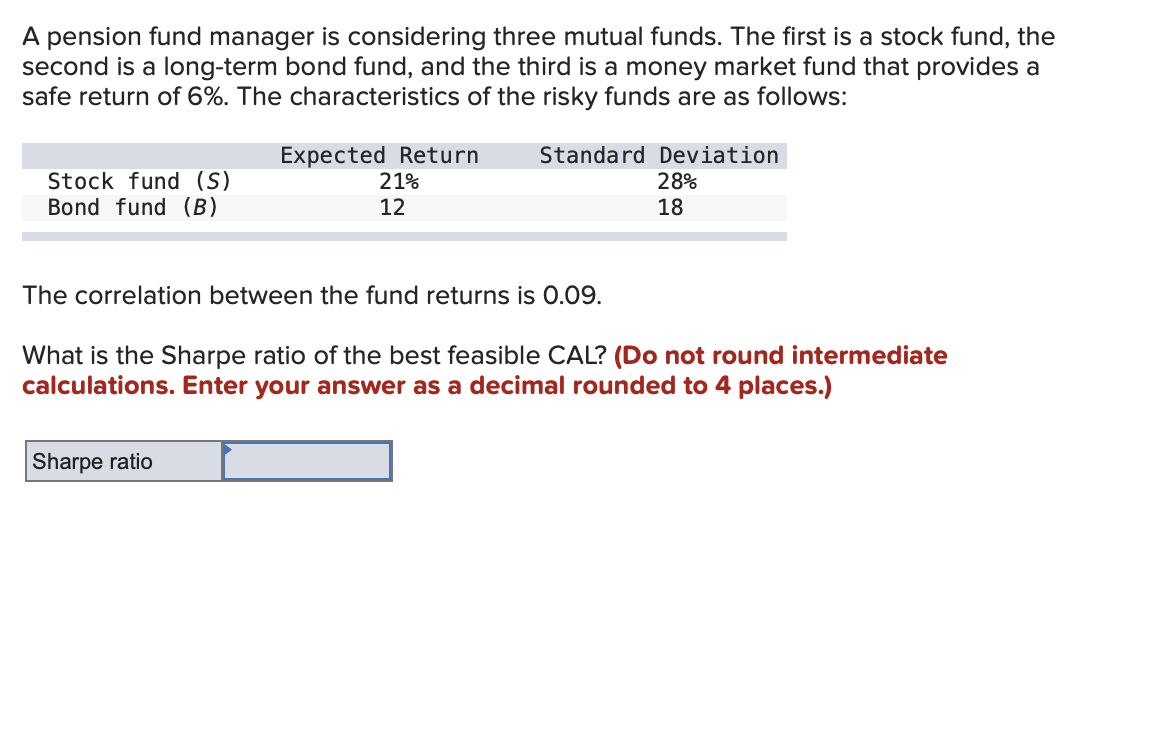 A pension fund manager is considering three mutual funds. The first is a stock fund, the
second is a long-term bond fund, and the third is a money market fund that provides a
safe return of 6%. The characteristics of the risky funds are as follows:
Stock fund (S)
Bond fund (B)
Expected Return
21%
12
Standard Deviation
28%
18
The correlation between the fund returns is 0.09.
Sharpe ratio
What is the Sharpe ratio of the best feasible CAL? (Do not round intermediate
calculations. Enter your answer as a decimal rounded to 4 places.)