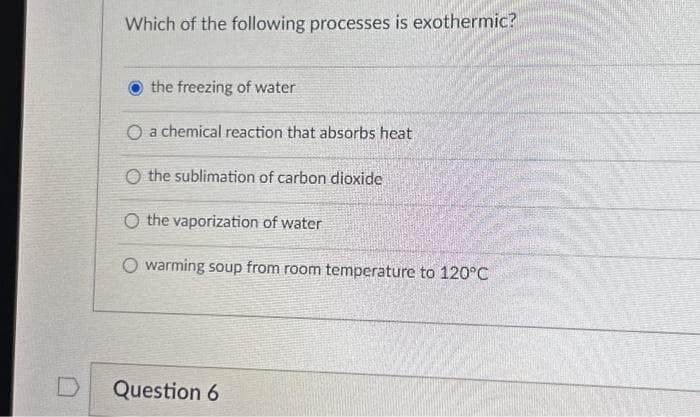 D
Which of the following processes is exothermic?
the freezing of water
O a chemical reaction that absorbs heat
O the sublimation of carbon dioxide
O the vaporization of water
O warming soup from room temperature to 120°C
Question 6