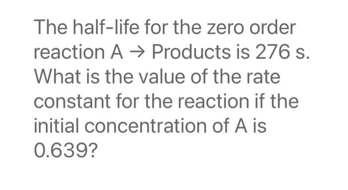 The half-life for the zero order
reaction A → Products is 276 s.
What is the value of the rate
constant for the reaction if the
initial concentration of A is
0.639?
