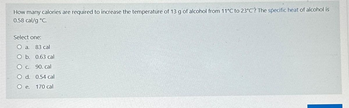 How many calories are required to increase the temperature of 13 g of alcohol from 11°C to 23°C? The specific heat of alcohol is
0.58 cal/g °C.
Select one:
O a. 83 cal
O b. 0.63 cal
O c. 90. cal
O d. 0.54 cal
O e. 170 cal