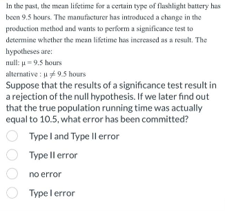 In the past, the mean lifetime for a certain type of flashlight battery has
been 9.5 hours. The manufacturer has introduced a change in the
production method and wants to perform a significance test to
determine whether the mean lifetime has increased as a result. The
hypotheses are:
null: μ = 9.5 hours
alternative: u 9.5 hours
Suppose that the results of a significance test result in
a rejection of the null hypothesis. If we later find out
that the true population running time was actually
equal to 10.5, what error has been committed?
Type I and Type II error
Type II error
no error
Type I error