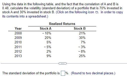 Using the data in the following table, and the fact that the correlation of A and B is
0.48, calculate the volatility (standard deviation) of a portfolio that is 70% invested in
stock A and 30% invested in stock B. (Click on the following icon in order to copy
its contents into a spreadsheet.)
Year
2008
2009
2010
2011
2012
2013
Realized Returns
Stock A
- 10%
20%
5%
- 5%
2%
9%
Stock B
21%
30%
7%
- 3%
- 8%
25%
The standard deviation of the portfolio is %. (Round to two decimal places.)