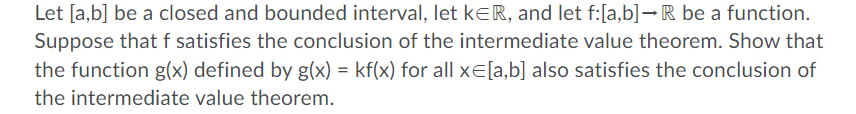 Let [a,b] be a closed and bounded interval, let keR, and let f:[a,b]→R be a function.
Suppose that f satisfies the conclusion of the intermediate value theorem. Show that
the function g(x) defined by g(x) = kf(x) for all xE[a,b] also satisfies the conclusion of
the intermediate value theorem.
