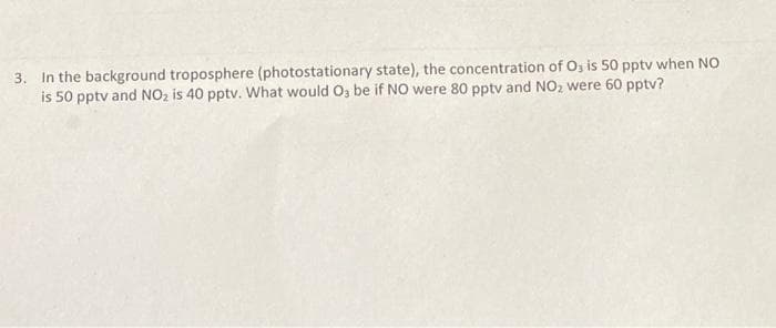 3. In the background troposphere (photostationary state), the concentration of Os is 50 pptv when NO
is 50 pptv and NO2 is 40 pptv. What would O, be if NO were 80 pptv and NO, were 60 pptv?
