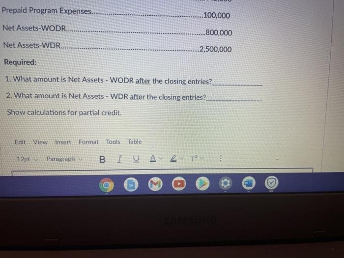 Prepaid Program Expenses.
.100,000
Net Assets-WODR.
800,000
Net Assets-WDR.
2,500,000
Required:
1. What amount is Net Assets - WODR after the closing entries?
2. What amount is Net Assets - WDR after the closing entries?
Show calculations for partial credit.
Edit View
Insert Format
Tools Table
12pt
Paragraph
IUA 2
