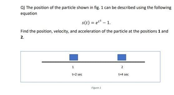 Q) The position of the particle shown in fig. 1 can be described using the following
equation
s(t) = et² - 1.
Find the position, velocity, and acceleration of the particle at the positions 1 and
2.
1
2
t=2 sec
t=4 sec
Figure 1