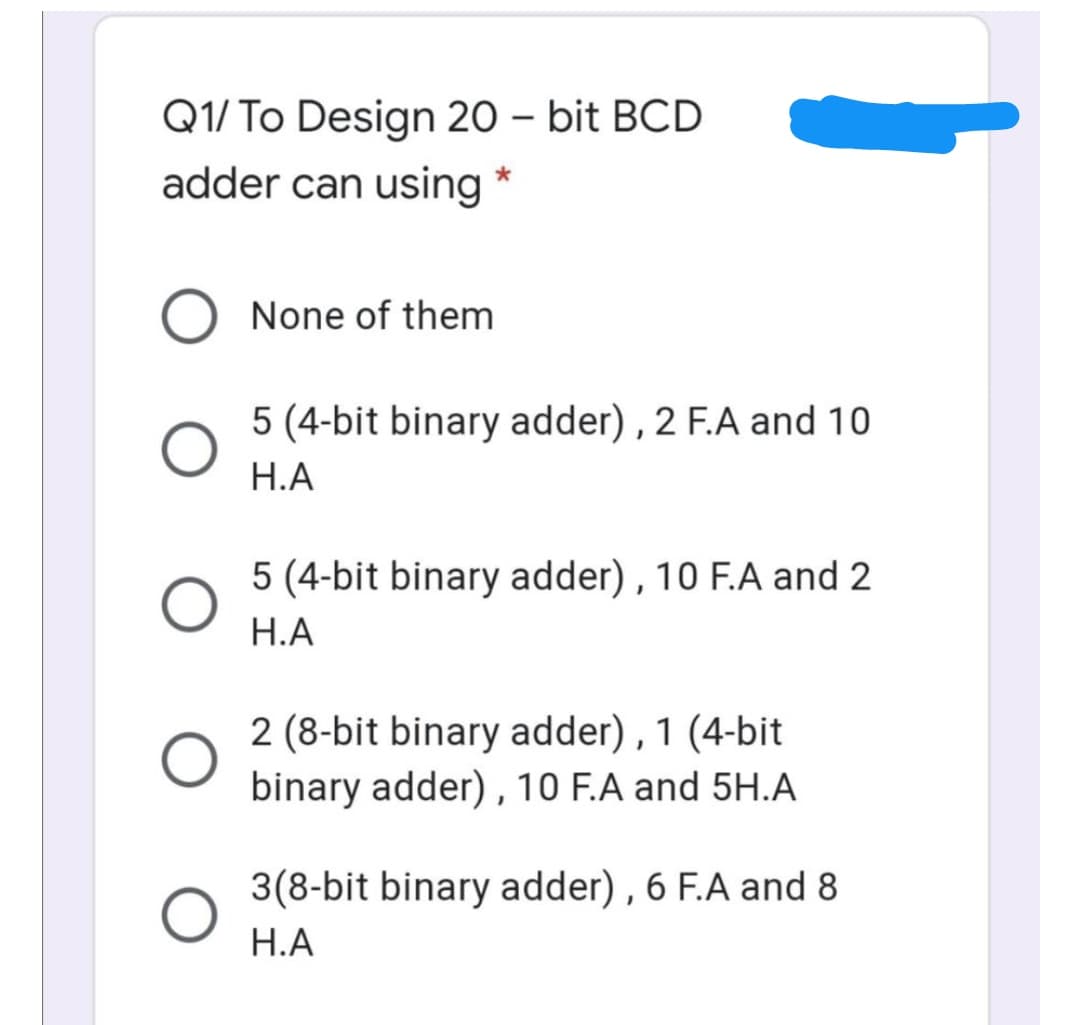 Q1/ To Design 20 – bit BCD
adder can using
None of them
5 (4-bit binary adder) , 2 F.A and 10
Н.А
5 (4-bit binary adder), 10 F.A and 2
Н.А
2 (8-bit binary adder), 1 (4-bit
binary adder) ,10 F.A and 5H.A
3(8-bit binary adder) , 6 F.A and 8
Н.А
