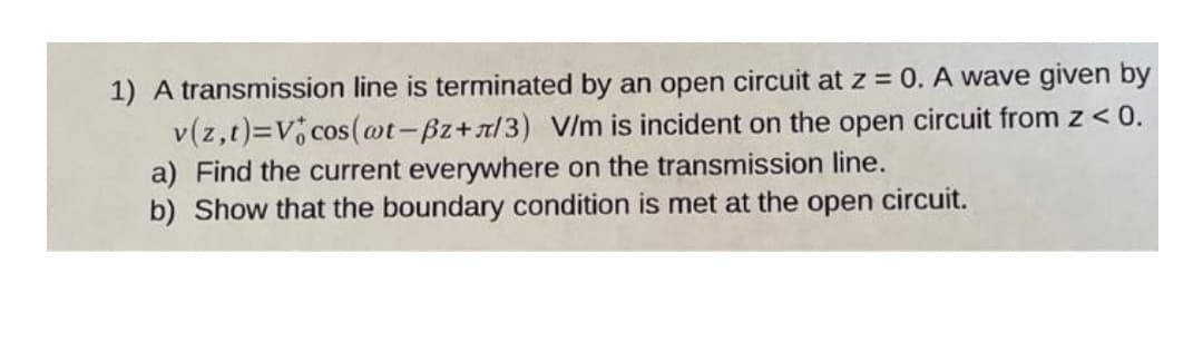 1) A transmission line is terminated by an open circuit at z = 0. A wave given by
v(z,t)=V cos(@t-Bz+x/3) V/m is incident on the open circuit from z < 0.
a) Find the current everywhere on the transmission line.
b) Show that the boundary condition is met at the open circuit.
