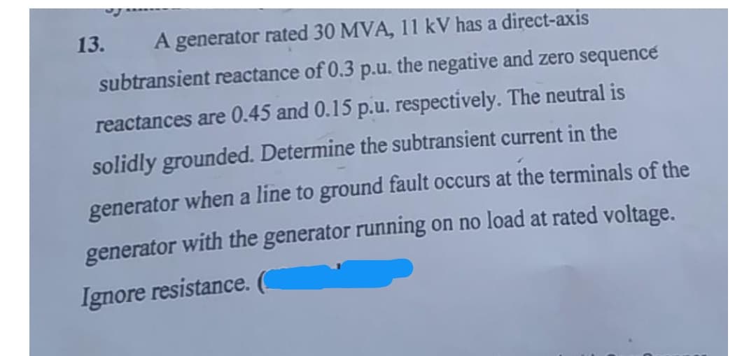 13.
A generator rated 30 MVA, 11 kV has a direct-axis
subtransient reactance of 0.3 p.u. the negative and zero sequence
reactances are 0.45 and 0.15 p.u. respectively. The neutral is
solidly grounded. Determine the subtransient current in the
generator when a line to ground fault occurs at the terminals of the
generator with the generator running on no load at rated voltage.
Ignore resistance. (

