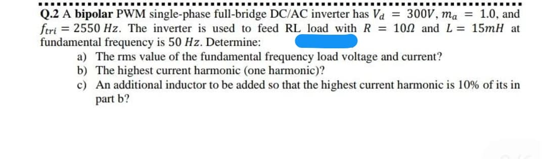 Q.2 A bipolar PWM single-phase full-bridge DC/AC inverter has Va = 300V, ma = 1.0, and
ftri = 2550 Hz. The inverter is used to feed RL load with R = 100 and L = 15mH at
fundamental frequency is 50 Hz. Determine:
a) The rms value of the fundamental frequency load voltage and current?
b) The highest current harmonic (one harmonic)?
c) An additional inductor to be added so that the highest current harmonic is 10% of its in
part b?
