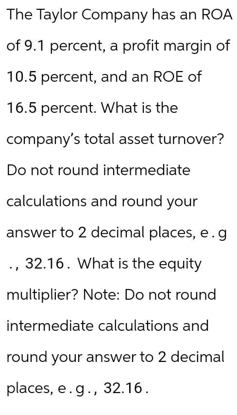 The Taylor Company has an ROA
of 9.1 percent, a profit margin of
10.5 percent, and an ROE of
16.5 percent. What is the
company's total asset turnover?
Do not round intermediate
calculations and round your
answer to 2 decimal places, e.g
32.16. What is the equity
multiplier? Note: Do not round
intermediate calculations and
round your answer to 2 decimal
places, e.g., 32.16.