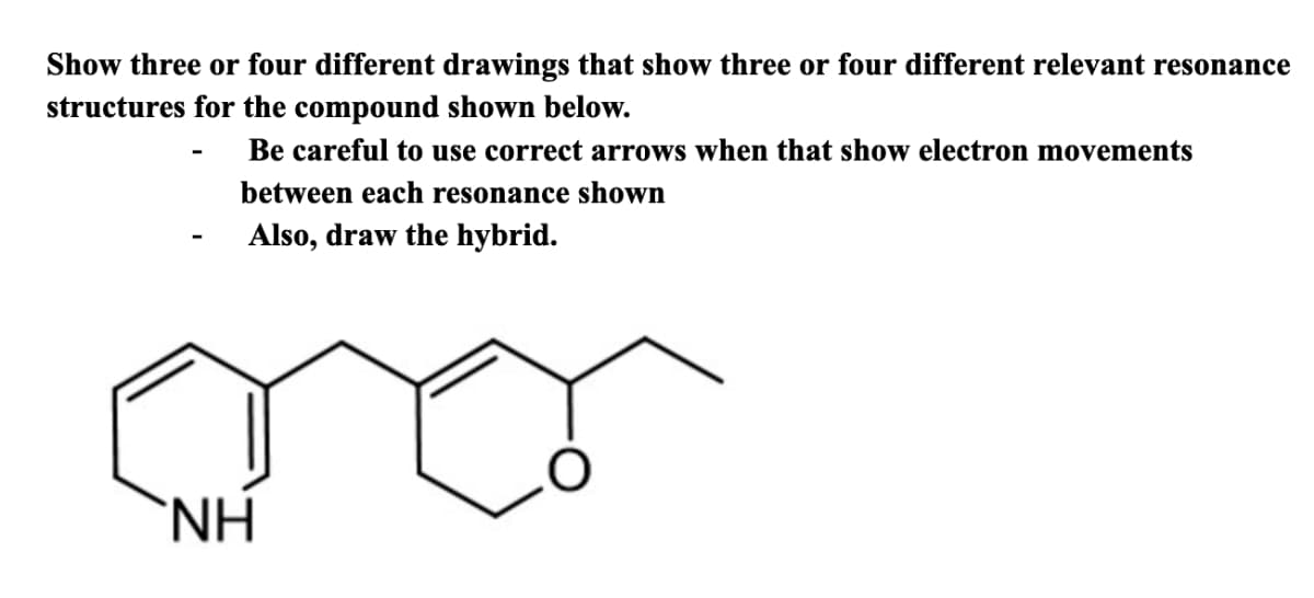 Show three or four different drawings that show three or four different relevant resonance
structures for the compound shown below.
Be careful to use correct arrows when that show electron movements
between each resonance shown
Also, draw the hybrid.
NH
O