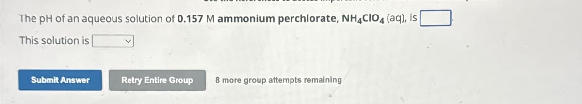 The pH of an aqueous solution of 0.157 M ammonium perchlorate, NH4CIO4 (aq), is
This solution is
Submit Answer
Retry Entire Group 8 more group attempts remaining