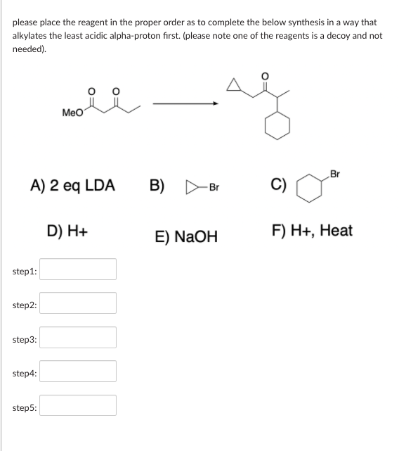 please place the reagent in the proper order as to complete the below synthesis in a way that
alkylates the least acidic alpha-proton first. (please note one of the reagents is a decoy and not
needed).
Meo
Br
A) 2 eq LDA
B)
C)
Br
D) H+
E) NaOH
F) H+, Heat
step1:
step2:
step3:
step4:
step5:
