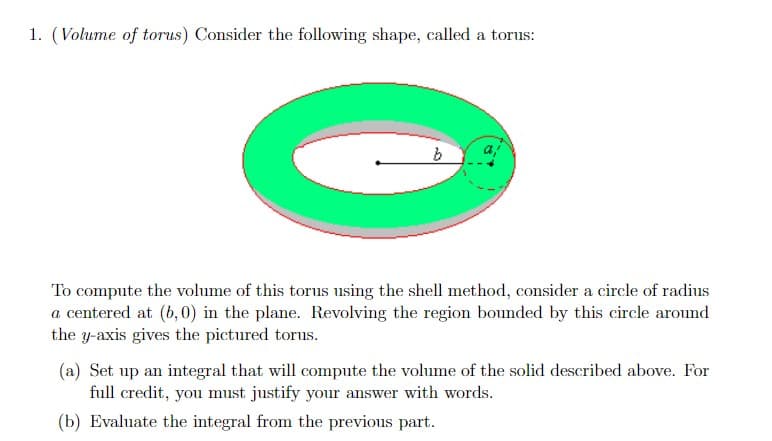 1. (Volume of torus) Consider the following shape, called a torus:
a,
To compute the volume of this torus using the shell method, consider a circle of radius
a centered at (b, 0) in the plane. Revolving the region bounded by this circle around
the y-axis gives the pictured torus.
(a) Set up an integral that will compute the volume of the solid described above. For
full credit, you must justify your answer with words.
(b) Evaluate the integral from the previous part.
