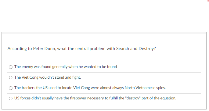 According to Peter Dunn, what the central problem with Search and Destroy?
The enemy was found generally when he wanted to be found
The Viet Cong wouldn't stand and fight.
The trackers the US used to locate Viet Cong were almost always North Vietnamese spies.
O US forces didn't usually have the firepower necessary to fulfill the "destroy" part of the equation.