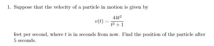 1. Suppose that the velocity of a particle in motion is given by
v(t) =
44t²
+²+1
feet per second, where t is in seconds from now. Find the position of the particle after
5 seconds.