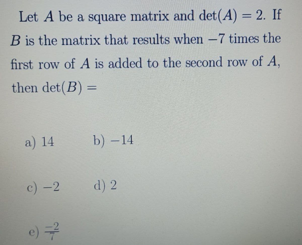 Let A be a square matrix and det(A) = 2. If
B is the matrix that results when -7 times the
first row of A is added to the second row of A,
then det(B) =
%3D
a) 14
b) -14
c) -2
d) 2
e)구

