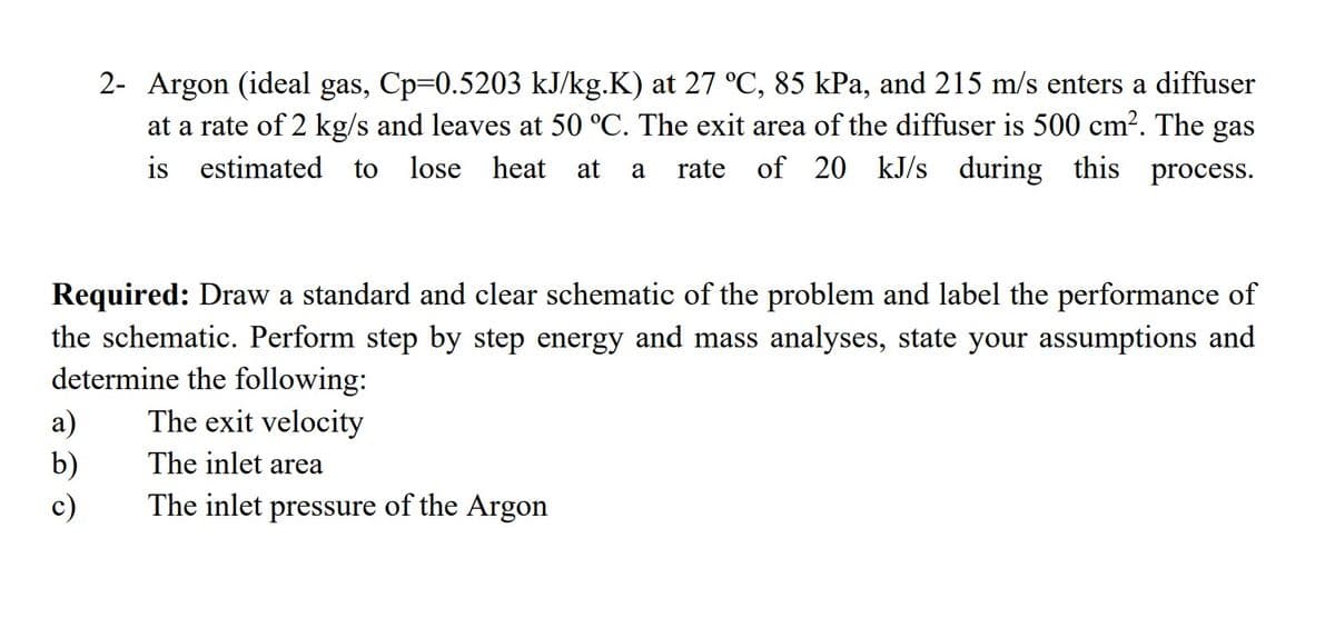 2- Argon (ideal gas, Cp=0.5203 kJ/kg.K) at 27 °C, 85 kPa, and 215 m/s enters a diffuser
at a rate of 2 kg/s and leaves at 50 °C. The exit area of the diffuser is 500 cm?. The gas
is estimated
to
lose heat
at
rate of 20 kJ/s during this process.
a
Required: Draw a standard and clear schematic of the problem and label the performance of
the schematic. Perform step by step energy and mass analyses, state your assumptions and
determine the following:
The exit velocity
a)
b)
c)
The inlet area
The inlet pressure of the Argon
