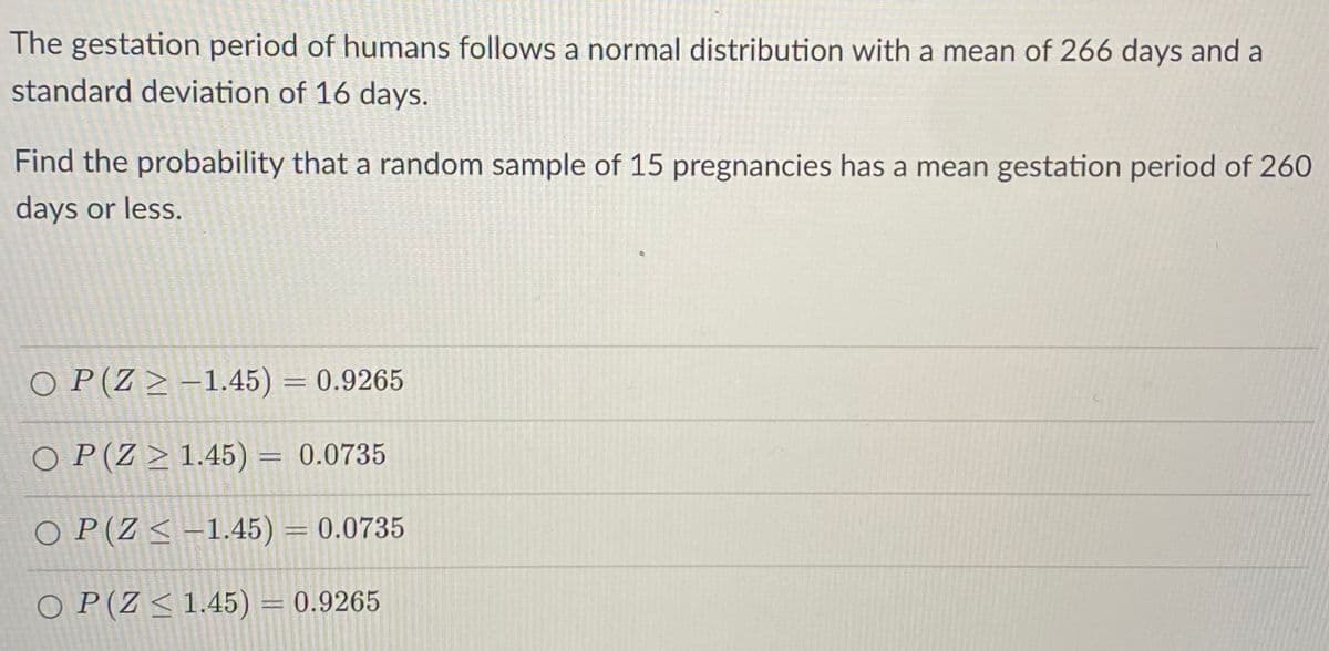 The gestation period of humans follows a normal distribution with a mean of 266 days and a
standard deviation of 16 days.
Find the probability that a random sample of 15 pregnancies has a mean gestation period of 260
days or less.
O P (Z > –1.45) = 0.9265
%3D
O P(Z > 1.45) = 0.0735
%3D
O P(Z< –1.45) = 0.0735
O P(Z< 1.45) = 0.9265
