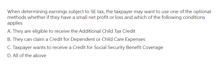 When determining earnings subject to SE tax, the taxpayer may want to use one of the optional
methods whether if they have a small net profit or loss and which of the following conditions
applies
A. They are eligible to receive the Additional Child Tax Credit
B. They can claim a Credit for Dependent or Child Care Expenses
C. Taxpayer wants to receive a Credit for Social Security Benefit Coverage
D. All of the above