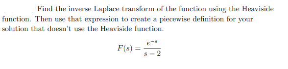 Find the inverse Laplace transform of the function using the Heaviside
function. Then use that expression to create a piecewise definition for your
solution that doesn't use the Heaviside function.
F(s) = -2
