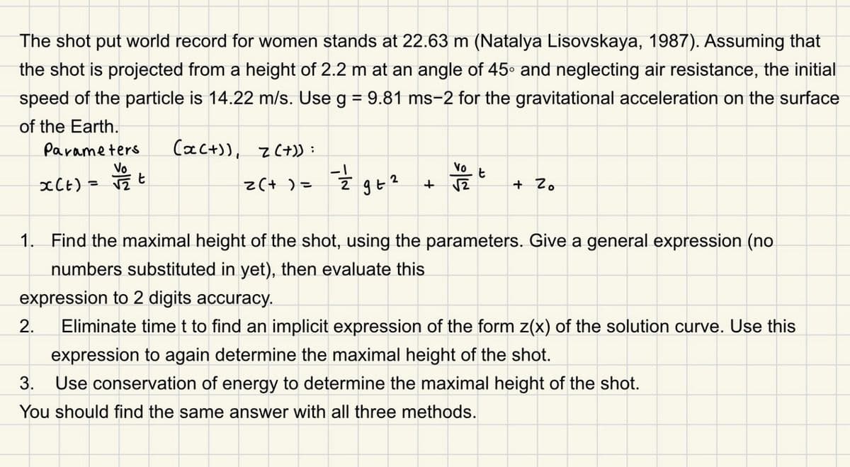 The shot put world record for women stands at 22.63 m (Natalya Lisovskaya, 1987). Assuming that
the shot is projected from a height of 2.2 m at an angle of 45° and neglecting air resistance, the initial
speed of the particle is 14.22 m/s. Use g = 9.81 ms-2 for the gravitational acceleration on the surface
of the Earth.
Parameters
(x(+)), z(+)):
x(t) =
2(+) =
9 +2
+
شاد
t
+ Zo
1. Find the maximal height of the shot, using the parameters. Give a general expression (no
numbers substituted in yet), then evaluate this
expression to 2 digits accuracy.
2.
3.
Eliminate time t to find an implicit expression of the form z(x) of the solution curve. Use this
expression to again determine the maximal height of the shot.
Use conservation of energy to determine the maximal height of the shot.
You should find the same answer with all three methods.