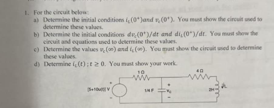1. For the circuit below:
a) Determine the initial conditions i, (0+)and v. (0*). You must show the circuit used to
determine these values.
b) Determine the initial conditions dv,(0+)/dt and di,(0+)/dt. You must show the
circuit and equations used to determine these values.
c) Determine the values v. (co) and i, (oo). You must show the circuit used to determine
these values.
d) Determine i,(t); t≥ 0. You must show your work.
[5+10u(t)] V
10
www
40
2H
1/4 F
Vc