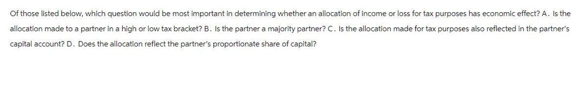 Of those listed below, which question would be most important in determining whether an allocation of income or loss for tax purposes has economic effect? A. Is the
allocation made to a partner in a high or low tax bracket? B. Is the partner a majority partner? C. Is the allocation made for tax purposes also reflected in the partner's
capital account? D. Does the allocation reflect the partner's proportionate share of capital?