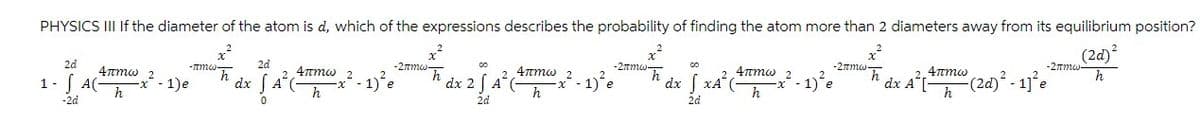 PHYSICS III If the diameter of the atom is d, which of the expressions describes the probability of finding the atom more than 2 diameters away from its equilibrium position?
x
x
x
(2d)²
2d
4πmw 2
1-AC- -x-1)e
-πmw-
2d
-2πmw-
-2πmw-
-2πmw-
h
dx
4πmw
2
2
A(
-x
- 1)²e
4πmw
h
h
h
dx 2 √ A
2
2
x²-1)
h
2
4πmw
2
dx xA²
x²-1)²e
2
h
dx A[-
2.4πmw
h
-2πmw
(2d)² - 1]²e
h
-2d
0
2d
2d