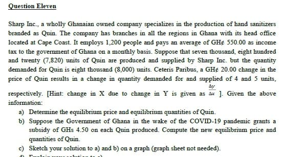 Question Eleven
Sharp Inc., a wholly Ghanaian owned company specializes in the production of hand sanitizers
branded as Quin. The company has branches in all the regions in Ghana with its head office
located at Cape Coast. It employs 1,200 people and pays an average of GH¢ 550.00 as income
tax to the govemment of Ghana on a monthly basis. Suppose that seven thousand, eight hundred
and twenty (7,820) units of Quin are produced and supplied by Sharp Inc. but the quantity
demanded for Quin is eight thousand (8,000) units. Ceteris Paribus, a GH¢ 20.00 change in the
price of Quin results in a change in quantity demanded for and supplied of 4 and 5 units,
Ay
respectively. [Hint: change in X due to change in Y is given as ax ]. Given the above
information:
a) Determine the equilibrium price and equilibrium quantities of Quin.
b) Suppose the Govemment of Ghana in the wake of the COVID-19 pandemic grants a
subsidy of GHs 4.50 on each Quin produced. Compute the new equilibrium price and
quantities of Quin.
c) Sketch your solution to a) and b) on a graph (graph sheet not needed).
