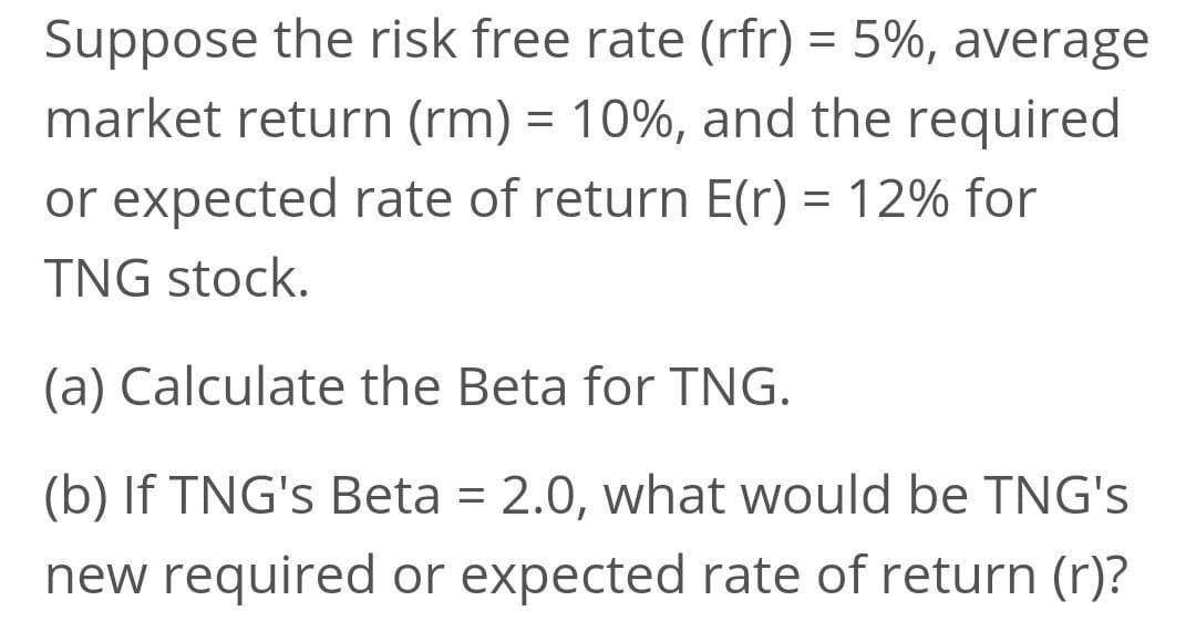 Suppose the risk free rate (rfr) = 5%, average
%3D
market return (rm) = 10%, and the required
or expected rate of return E(r) = 12% for
%3D
TNG stock.
(a) Calculate the Beta for TNG.
(b) If TNG's Beta = 2.0, what would be TNG's
new required or expected rate of return (r)?
